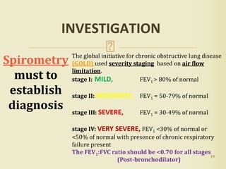 19
INVESTIGATION
The global initiative for chronic obstructive lung disease
(GOLD) used severity staging based on air flow
limitation.
stage I: MILD, FEV1 > 80% of normal
stage II: MODERATE, FEV1 = 50-79% of normal
stage III: SEVERE, FEV1 = 30-49% of normal
stage IV: VERY SEVERE, FEV1 <30% of normal or
<50% of normal with presence of chronic respiratory
failure present
The FEV1:FVC ratio should be <0.70 for all stages
(Post-bronchodilator)
Spirometry
must to
establish
diagnosis
 