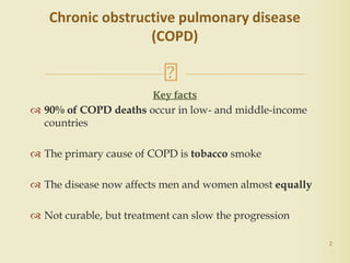 Key facts
 90% of COPD deaths occur in low- and middle-income
countries
 The primary cause of COPD is tobacco smoke
 The disease now affects men and women almost equally
 Not curable, but treatment can slow the progression
2
Chronic obstructive pulmonary disease
(COPD)
 