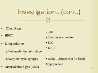  Chest X ray
 HRCT
 Lung volumes
1. Helium dilution technique
2. Body plethysmography
 Arterial blood gas (ABG) 22
Investigation…(cont.)
 CBC
 Sputum examination
 ECG
 ECHO
 Alpha 1 Antitrypsin ( if Basal
Emphysema)
 