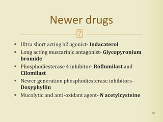  Ultra short acting b2 agonist- Indacaterol
 Long acting muscarinic antagonist- Glycopyronium
bromide
 Phosphodiesterase 4 inhibitor- Roflumilast and
Cilomilast
 Newer generation phosphodiesterase inhibitors-
Doxyphyllin
 Mucolytic and anti-oxidant agent- N acetylcysteine
38
Newer drugs
 