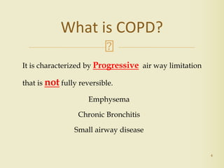 It is characterized by Progressive air way limitation
that is not fully reversible.
Emphysema
Chronic Bronchitis
Small airway disease
4
What is COPD?
 