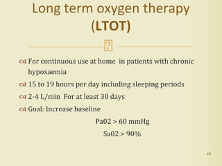  For continuous use at home in patients with chronic
hypoxaemia
 15 to 19 hours per day including sleeping periods
 2-4 L/min For at least 30 days
 Goal: Increase baseline
Pa02 > 60 mmHg
Sa02 > 90%
40
Long term oxygen therapy
(LTOT)
 