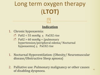 Indication
1. Chronic hypoxaemia:
 Pa02 < 55 mmHg + PaC02 rise
 Pa02 > 60 mmHg + {pulmonary
hypertension/peripheral edema/ Nocturnal
hypoxaemia} + PaC02 rise
1. Nocturnal Hypoventilation: (Obesity/ Neuromuscular
disease/Obstructive Sleep apnoea)
2. Palliative use: Pulmonary malignancy or other causes
of disabling dyspnoea.
41
Long term oxygen therapy
(LTOT)
 