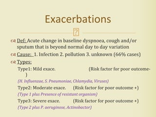  Def: Acute change in baseline dyspnoea, cough and/or
sputum that is beyond normal day to day variation
 Cause: 1. Infection 2. pollution 3. unknown (66% cases)
 Types:
Type1: Mild exace. (Risk factor for poor outcome-
)
(H. Influenzae, S. Pneumoniae, Chlamydia, Viruses)
Type2: Moderate exace. (Risk factor for poor outcome +)
(Type 1 plus Presence of resistant organism)
Type3: Severe exace. (Risk factor for poor outcome +)
(Type 2 plus P. aeruginose, Actinobactor)
Exacerbations
 