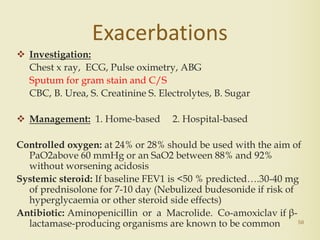 50
Exacerbations
 Investigation:
Chest x ray, ECG, Pulse oximetry, ABG
Sputum for gram stain and C/S
CBC, B. Urea, S. Creatinine S. Electrolytes, B. Sugar
 Management: 1. Home-based 2. Hospital-based
Controlled oxygen: at 24% or 28% should be used with the aim of
PaO2above 60 mmHg or an SaO2 between 88% and 92%
without worsening acidosis
Systemic steroid: If baseline FEV1 is <50 % predicted….30-40 mg
of prednisolone for 7-10 day (Nebulized budesonide if risk of
hyperglycaemia or other steroid side effects)
Antibiotic: Aminopenicillin or a Macrolide. Co-amoxiclav if β-
lactamase-producing organisms are known to be common
 