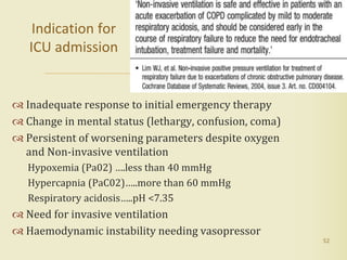  Inadequate response to initial emergency therapy
 Change in mental status (lethargy, confusion, coma)
 Persistent of worsening parameters despite oxygen
and Non-invasive ventilation
Hypoxemia (Pa02) ….less than 40 mmHg
Hypercapnia (PaC02)…..more than 60 mmHg
Respiratory acidosis…..pH <7.35
 Need for invasive ventilation
 Haemodynamic instability needing vasopressor
52
Indication for
ICU admission
 