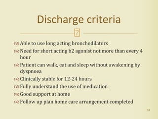 Able to use long acting bronchodilators
 Need for short acting b2 agonist not more than every 4
hour
 Patient can walk, eat and sleep without awakening by
dyspnoea
 Clinically stable for 12-24 hours
 Fully understand the use of medication
 Good support at home
 Follow up plan home care arrangement completed
53
Discharge criteria
 