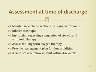  Maintenance pharmacotherapy regimen for home
 Inhaler technique
 Instruction regarding completion of steroid and
antibiotic therapy
 Assess for long term oxygen therapy
 Provide management plan for Comorbidities
 Assurance of a follow up visit within 4-6 weeks
54
Assessment at time of discharge
 