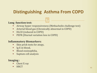 61
Distinguishing Asthma From COPD
Lung function test:
 Airway hyper responsiveness (Methacholin challenge test)
 Arterial blood gas (Chronically abnormal in COPD)
 DLCO (reduced in COPD)
 PEFR (Diurnal variation less in COPD)
Inflammatory Biomarkers:
 Skin prick tests for atopy,
 Ig E in blood,
 Blood eosinophilia,
 Suptum cell analysis
Imaging :
 Chest X ray
 HRCT
 
