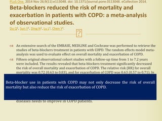 PLoS One. 2014 Nov 26;9(11):e113048. doi: 10.1371/journal.pone.0113048. eCollection 2014.
Beta-blockers reduced the risk of mortality and
exacerbation in patients with COPD: a meta-analysis
of observational studies.
Du Q1, Sun Y1, Ding N1, Lu L1, Chen Y1.
 An extensive search of the EMBASE, MEDLINE and Cochrane was performed to retrieve the
studies of beta-blockers treatment in patients with COPD. The random effects model meta-
analysis was used to evaluate effect on overall mortality and exacerbation of COPD.
 Fifteen original observational cohort studies with a follow-up time from 1 to 7.2 years
were included. The results revealed that beta-blockers treatment significantly decreased
the risk of overall mortality and exacerbation of COPD. The relative risk (RR) for overall
mortality was 0.72 (0.63 to 0.83), and for exacerbation of COPD was 0.63 (0.57 to 0.71). In
subgroup analysis of COPD patients with coronary heart disease or heart failure, the risk
for overall mortality was 0.64 (0.54-0.76) and 0.74 (0.58-0.93), respectively.
 The findings of this meta-analysis confirmed that beta-blocker use in patients
with COPD may not only decrease the risk of overall mortality but also reduce
the risk of exacerbation of COPD. Beta-blocker prescription for cardiovascular
diseases needs to improve in COPD patients.
Beta-blocker use in patients with COPD may not only decrease the risk of overall
mortality but also reduce the risk of exacerbation of COPD.
 