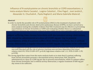 Abstract
In order to clarify the possible role of N-acetylcysteine (NAC) in the treatment of patients with
chronic bronchitis and chronic obstructive pulmonary disease (COPD), we have carried out a
meta-analysis testing the available evidence that NAC treatment may be effective in preventing
exacerbations of chronic bronchitis or COPD and evaluating whether there is a substantial
difference between the responses induced by low (≤600 mg per day) and high (>600 mg per
day) doses of NAC.
The results of the present meta-analysis (13 studies, 4155 COPD patients, NAC n=1933; placebo or
controls n=2222) showed that patients treated with NAC had significantly and consistently
fewer exacerbations of chronic bronchitis or COPD (relative risk 0.75, 95% CI 0.66–0.84;
p<0.01), although this protective effect was more apparent in patients without evidence of
airway obstruction. However, high doses of NAC were also effective in patients suffering from
COPD diagnosed using spirometric criteria (relative risk 0.75, 95% CI 0.68–0.82; p=0.04). NAC
was well tolerated and the risk of adverse reactions was not dose-dependent (low doses
relative risk 0.93, 95% CI 0.89–0.97; p=0.40; high doses relative risk 1.11, 95% CI 0.89–1.39;
p=0.58).
The strong signal that comes from this meta-analysis leads us to state that if a patient suffering
from chronic bronchitis presents a documented airway obstruction, NAC should be
administered at a dose of ≥1200 mg per day to prevent exacerbations, while if a patient suffers
from chronic bronchitis, but is without airway obstruction, a regular treatment of 600 mg per
day seems to be sufficient.
69
Influence of N-acetylcysteine on chronic bronchitis or COPD exacerbations: a
meta-analysis Mario Cazzola1 , Luigino Calzetta1 , Clive Page2 , Josè Jardim3 ,
Alexander G. Chuchalin4 , Paola Rogliani1 and Maria Gabriella Matera5
patient suffering from chronic bronchitis with documented airway obstruction,
NAC should be administered at a dose of ≥1200 mg per day to prevent
exacerbations, while if a patient suffers from chronic bronchitis, but is without
airway obstruction, a regular treatment of 600 mg per day seems to be sufficient.
 