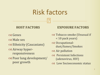 Risk factors
HOST FACTORS
 Genes
 Male sex
 Ethnicity (Caucasians)
 Airway hyper-
responsiveness
 Poor lung development/
poor growth
EXPOSURE FACTORS
 Tobacco smoke (Unusual if
< 10 pack years)
 Occupational-
dust/fumes/Smokes
 Air pollution
 Persistent Infections
(adenovirus, HIV)
 Low Socioeconomic status
7
 