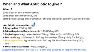 When and What Antibiotic to give ?
When ?
(1) to treat an acute exacerbation,
(2) to treat acute bronchitis, and
(3) to prevent acute exacerbations of chronic bronchitis (prophylactic antibiotics)
Antibiotic to consider
1.Doxycycline (100mg BD)
2.Trimethoprim-sulfamethoxazole (160/800 mg BD),
3.Cephalosporin (eg, cefpodoxime 200 mg BD or cefprozil 500 mg BD),
4.Macrolide (eg, azithromycin 500 mg followed by 250 mg daily for 5 days),
5.Fluoroquinolone (eg, ciprofloxacin 500 mg BD, Moxifloxacin 400 mg OD),
and
6.Moxicillin-clavulanate (875/125 mg BD).
Suggested duration of therapy is 3–5 days and depends on response to therapy
 