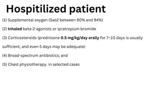 (1) Supplemental oxygen (Sao2 between 90% and 94%)
(2) Inhaled beta-2-agonists or ipratropium bromide
(3) Corticosteroids (prednisone 0.5 mg/kg/day orally for 7–10 days is usually
sufficient, and even 5 days may be adequate)
(4) Broad-spectrum antibiotics; and
(5) Chest physiotherapy. in selected cases
Hospitilized patient
 
