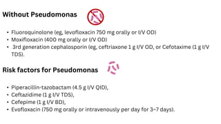 Without Pseudomonas
• Fluoroquinolone (eg, levofloxacin 750 mg orally or I/V OD)
• Moxifloxacin (400 mg orally or I/V OD)
• 3rd generation cephalosporin (eg, ceftriaxone 1 g I/V OD, or Cefotaxime (1 g I/V
TDS).
Risk factors for Pseudomonas
• Piperacillin-tazobactam (4.5 g I/V QID),
• Ceftazidime (1 g I/V TDS),
• Cefepime (1 g I/V BD),
• Evofloxacin (750 mg orally or intravenously per day for 3–7 days).
 