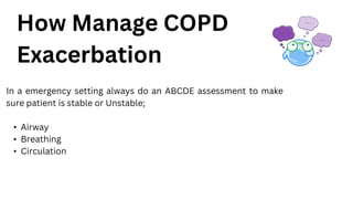 How Manage COPD
Exacerbation
In a emergency setting always do an ABCDE assessment to make
sure patient is stable or Unstable;
• Airway
• Breathing
• Circulation
 