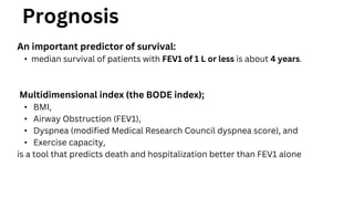Prognosis
An important predictor of survival:
• median survival of patients with FEV1 of 1 L or less is about 4 years.
Multidimensional index (the BODE index);
• BMI,
• Airway Obstruction (FEV1),
• Dyspnea (modified Medical Research Council dyspnea score), and
• Exercise capacity,
is a tool that predicts death and hospitalization better than FEV1 alone
 