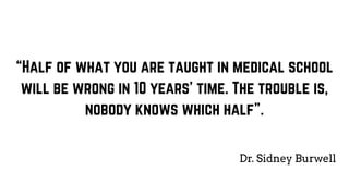 “Half of what you are taught in medical school
will be wrong in 10 years’ time. The trouble is,
nobody knows which half”.
Dr. Sidney Burwell
 