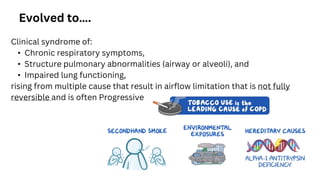 Clinical syndrome of:
• Chronic respiratory symptoms,
• Structure pulmonary abnormalities (airway or alveoli), and
• Impaired lung functioning,
rising from multiple cause that result in airflow limitation that is not fully
reversible and is often Progressive
Evolved to….
 