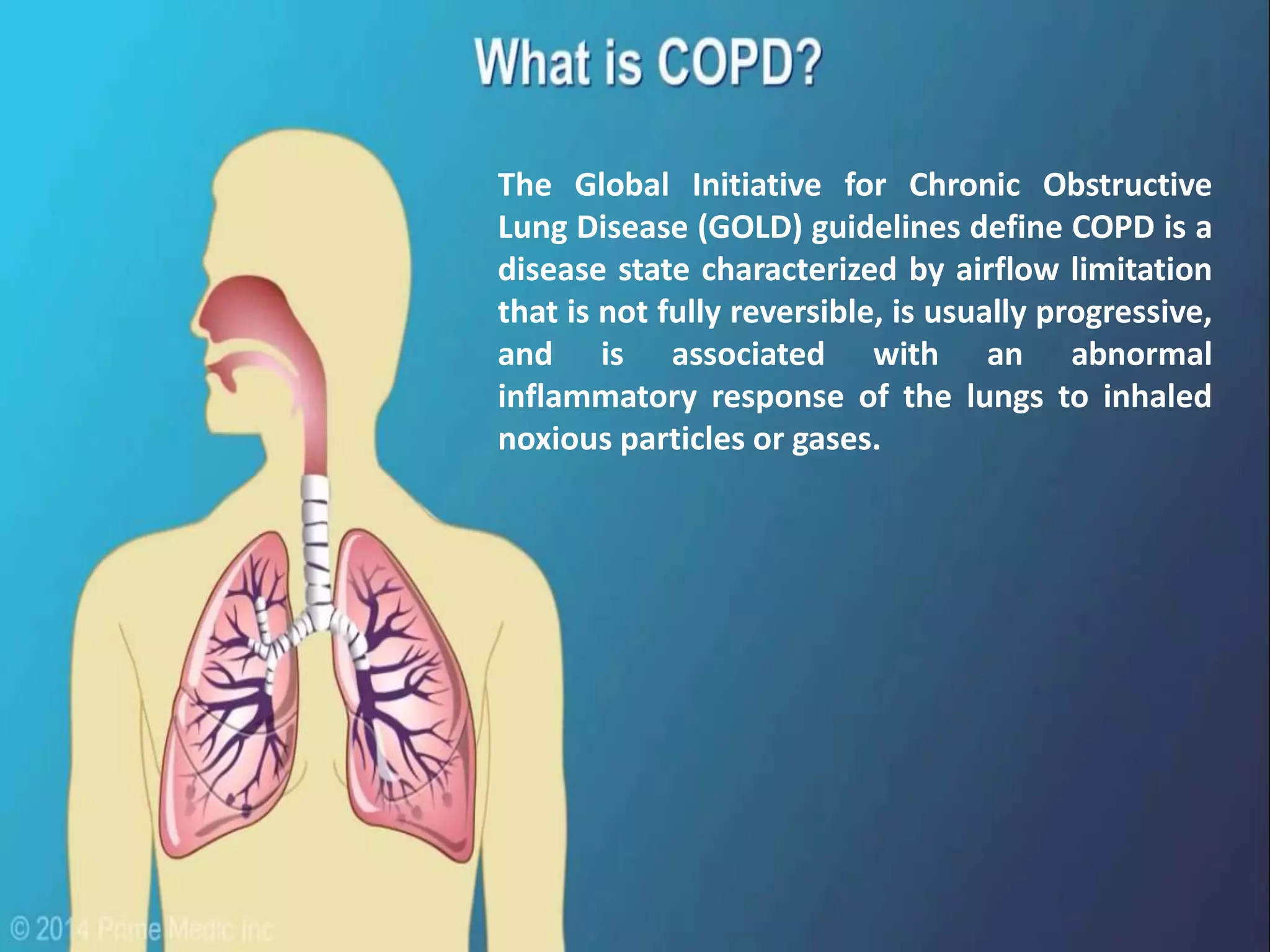 The Global Initiative for Chronic Obstructive
Lung Disease (GOLD) guidelines define COPD is a
disease state characterized by airflow limitation
that is not fully reversible, is usually progressive,
and is associated with an abnormal
inflammatory response of the lungs to inhaled
noxious particles or gases.
 
