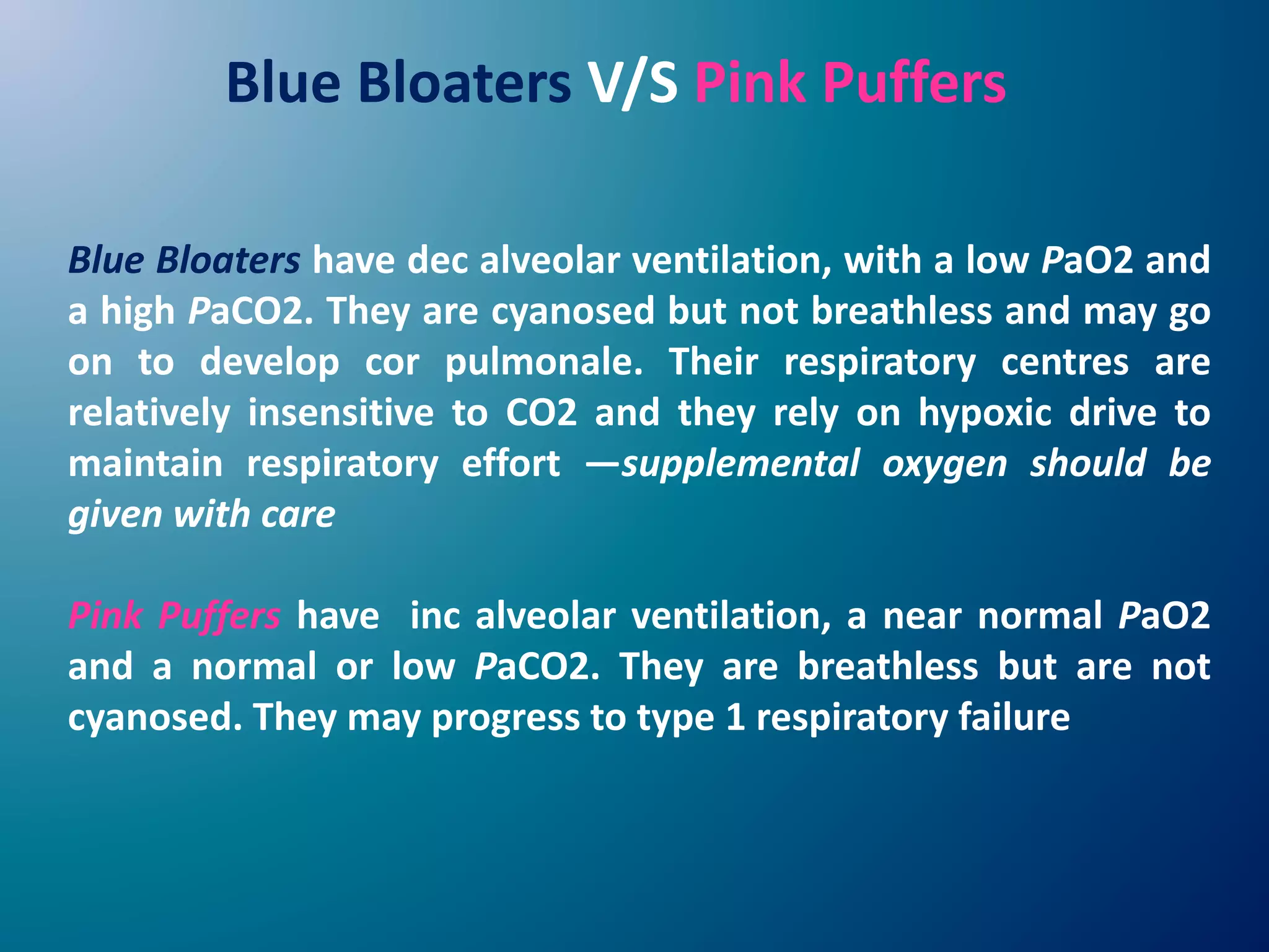 Blue Bloaters have dec alveolar ventilation, with a low PaO2 and
a high PaCO2. They are cyanosed but not breathless and may go
on to develop cor pulmonale. Their respiratory centres are
relatively insensitive to CO2 and they rely on hypoxic drive to
maintain respiratory effort —supplemental oxygen should be
given with care
Pink Puffers have inc alveolar ventilation, a near normal PaO2
and a normal or low PaCO2. They are breathless but are not
cyanosed. They may progress to type 1 respiratory failure
Blue Bloaters V/S Pink Puffers
 