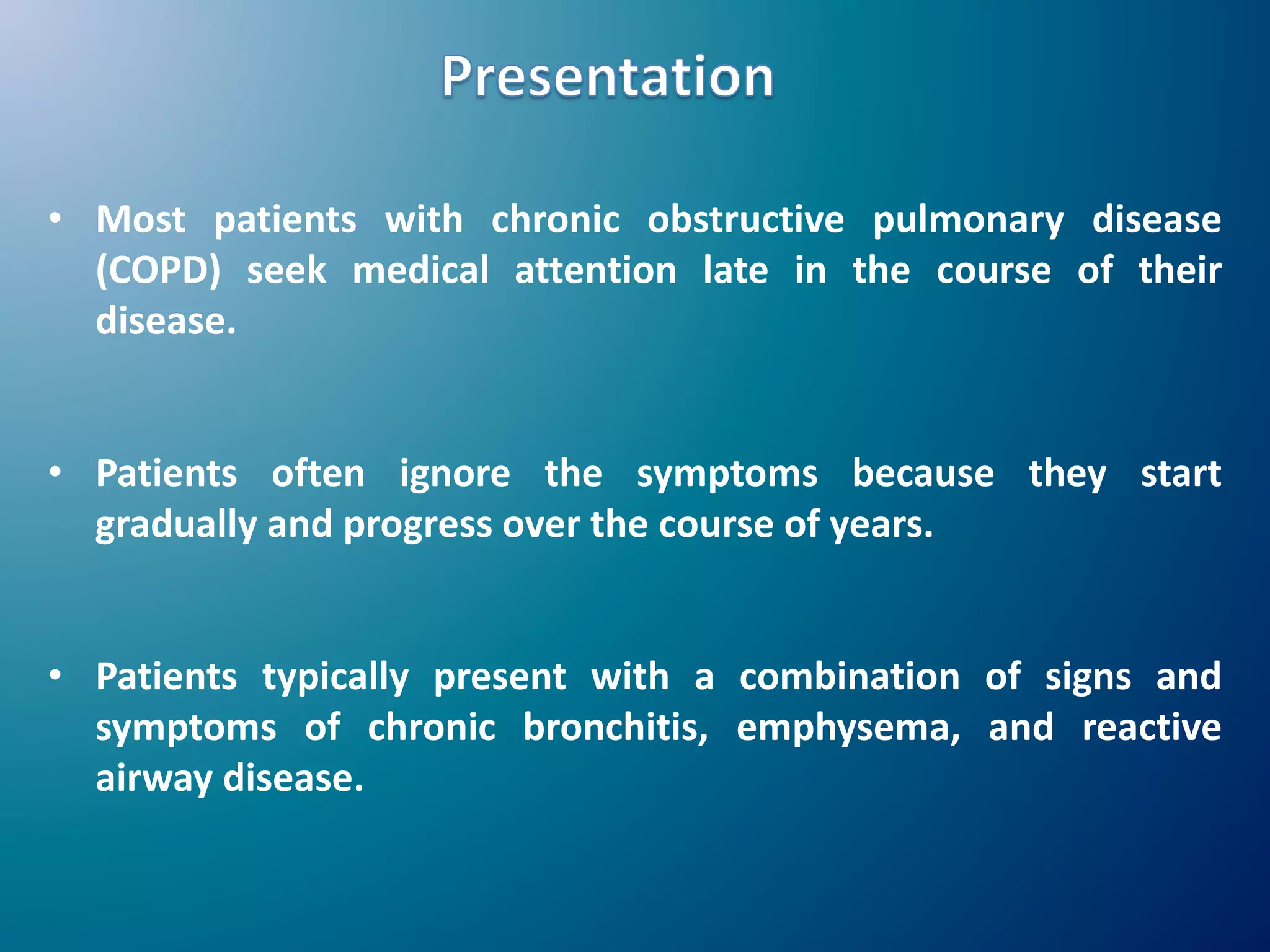 • Most patients with chronic obstructive pulmonary disease
(COPD) seek medical attention late in the course of their
disease.
• Patients often ignore the symptoms because they start
gradually and progress over the course of years.
• Patients typically present with a combination of signs and
symptoms of chronic bronchitis, emphysema, and reactive
airway disease.
 