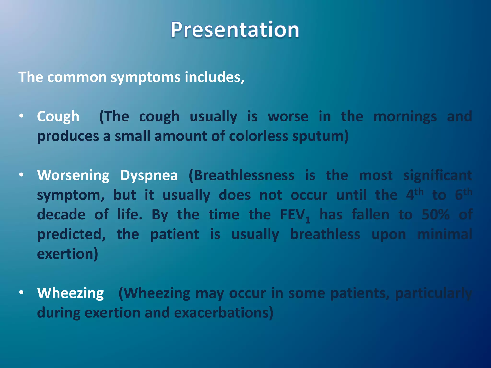 The common symptoms includes,
• Cough (The cough usually is worse in the mornings and
produces a small amount of colorless sputum)
• Worsening Dyspnea (Breathlessness is the most significant
symptom, but it usually does not occur until the 4th to 6th
decade of life. By the time the FEV1 has fallen to 50% of
predicted, the patient is usually breathless upon minimal
exertion)
• Wheezing (Wheezing may occur in some patients, particularly
during exertion and exacerbations)
 