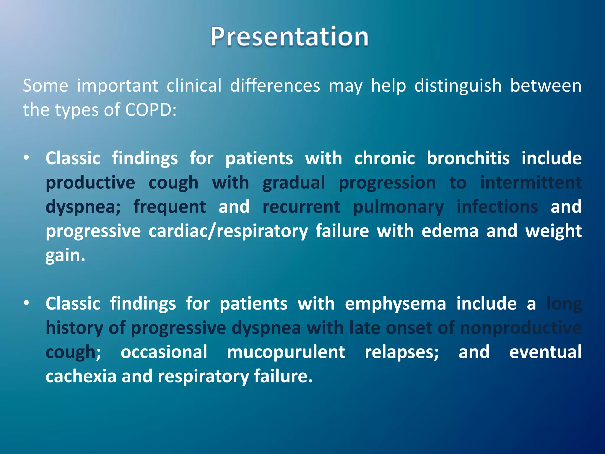 Some important clinical differences may help distinguish between
the types of COPD:
• Classic findings for patients with chronic bronchitis include
productive cough with gradual progression to intermittent
dyspnea; frequent and recurrent pulmonary infections and
progressive cardiac/respiratory failure with edema and weight
gain.
• Classic findings for patients with emphysema include a long
history of progressive dyspnea with late onset of nonproductive
cough; occasional mucopurulent relapses; and eventual
cachexia and respiratory failure.
 