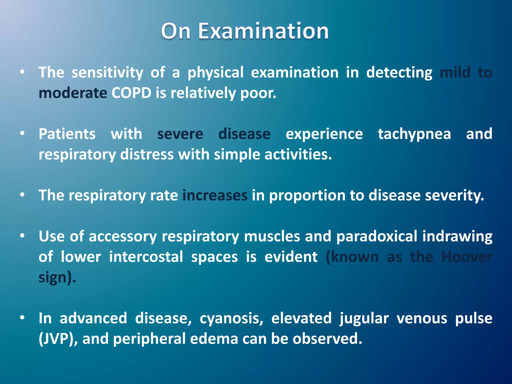 • The sensitivity of a physical examination in detecting mild to
moderate COPD is relatively poor.
• Patients with severe disease experience tachypnea and
respiratory distress with simple activities.
• The respiratory rate increases in proportion to disease severity.
• Use of accessory respiratory muscles and paradoxical indrawing
of lower intercostal spaces is evident (known as the Hoover
sign).
• In advanced disease, cyanosis, elevated jugular venous pulse
(JVP), and peripheral edema can be observed.
 