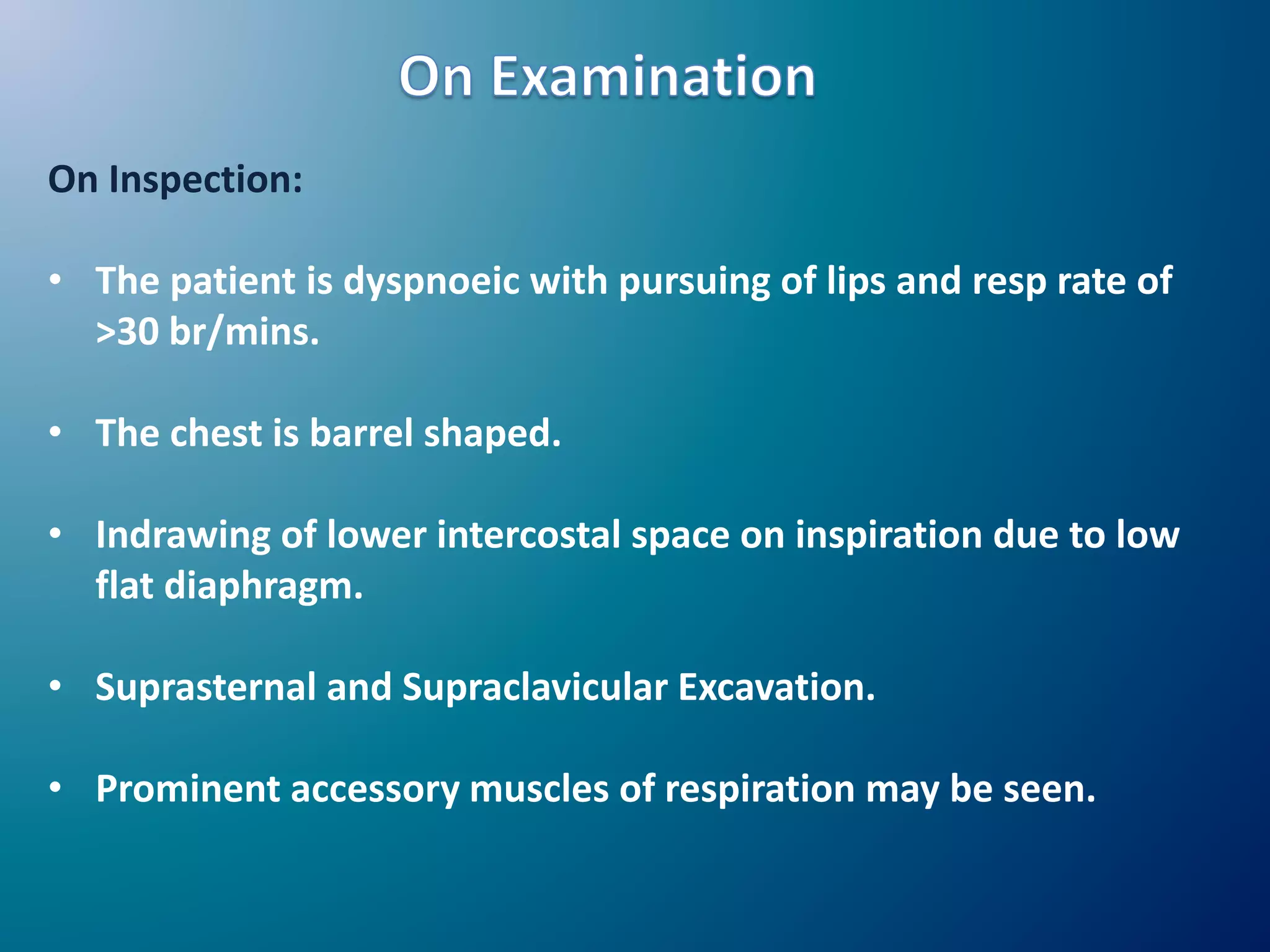 On Inspection:
• The patient is dyspnoeic with pursuing of lips and resp rate of
>30 br/mins.
• The chest is barrel shaped.
• Indrawing of lower intercostal space on inspiration due to low
flat diaphragm.
• Suprasternal and Supraclavicular Excavation.
• Prominent accessory muscles of respiration may be seen.
 