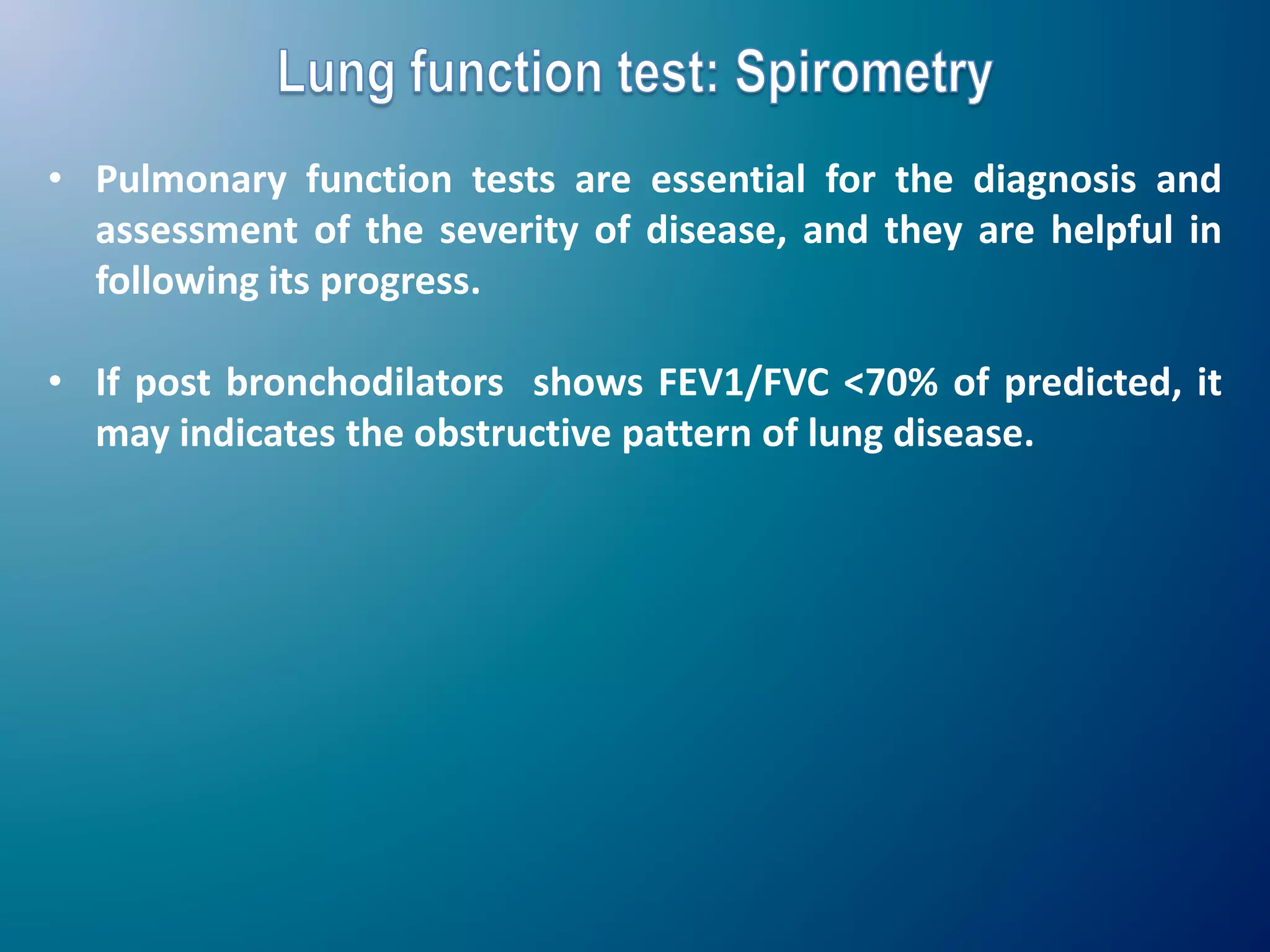 • Pulmonary function tests are essential for the diagnosis and
assessment of the severity of disease, and they are helpful in
following its progress.
• If post bronchodilators shows FEV1/FVC <70% of predicted, it
may indicates the obstructive pattern of lung disease.
 