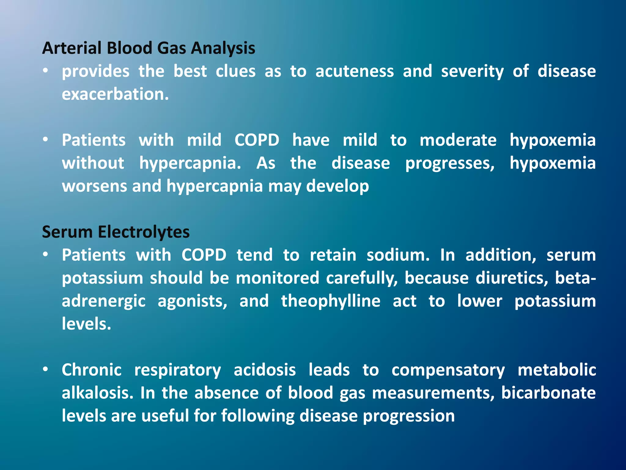 Arterial Blood Gas Analysis
• provides the best clues as to acuteness and severity of disease
exacerbation.
• Patients with mild COPD have mild to moderate hypoxemia
without hypercapnia. As the disease progresses, hypoxemia
worsens and hypercapnia may develop
Serum Electrolytes
• Patients with COPD tend to retain sodium. In addition, serum
potassium should be monitored carefully, because diuretics, beta-
adrenergic agonists, and theophylline act to lower potassium
levels.
• Chronic respiratory acidosis leads to compensatory metabolic
alkalosis. In the absence of blood gas measurements, bicarbonate
levels are useful for following disease progression
 