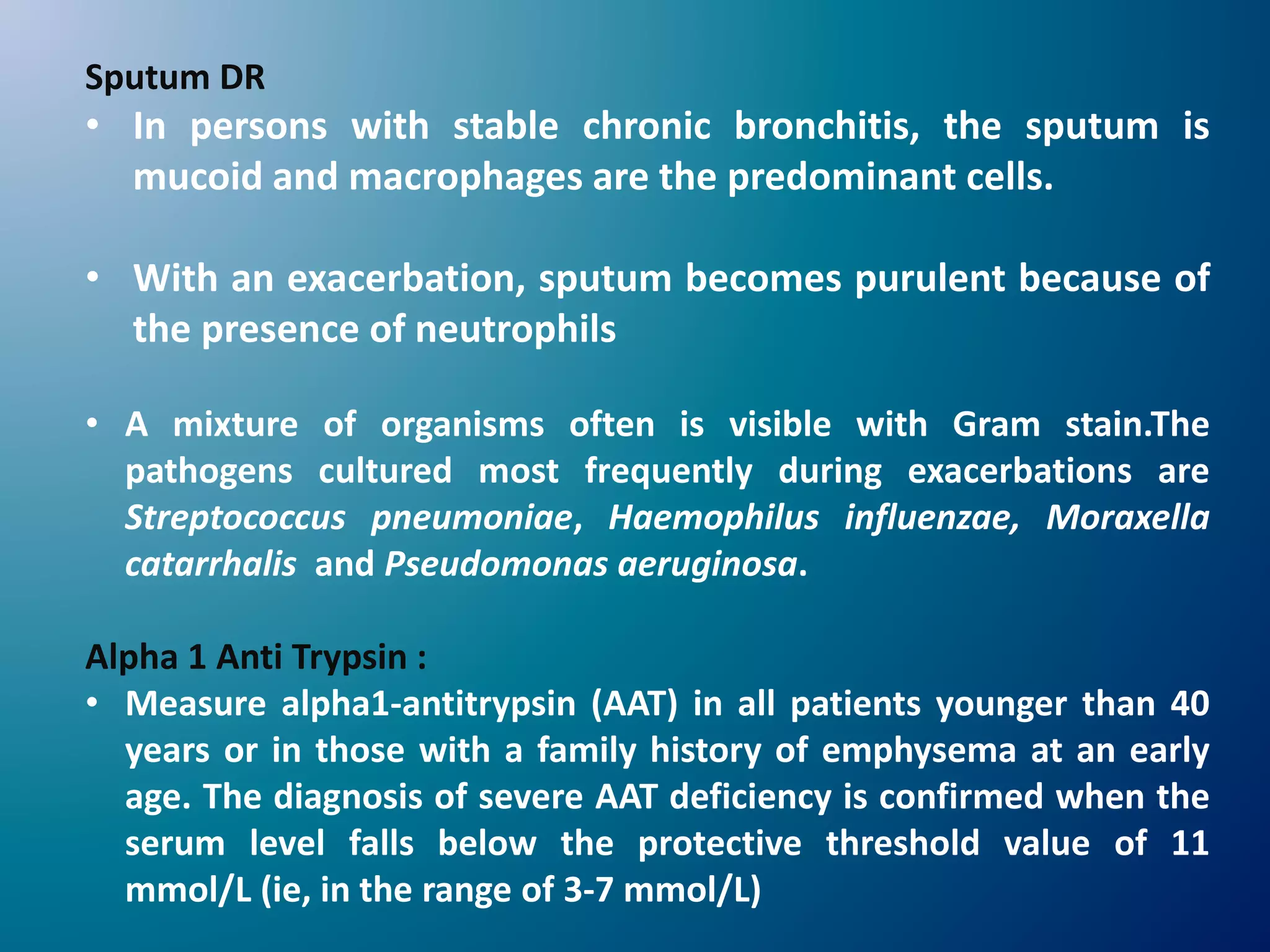 Sputum DR
• In persons with stable chronic bronchitis, the sputum is
mucoid and macrophages are the predominant cells.
• With an exacerbation, sputum becomes purulent because of
the presence of neutrophils
• A mixture of organisms often is visible with Gram stain.The
pathogens cultured most frequently during exacerbations are
Streptococcus pneumoniae, Haemophilus influenzae, Moraxella
catarrhalis and Pseudomonas aeruginosa.
Alpha 1 Anti Trypsin :
• Measure alpha1-antitrypsin (AAT) in all patients younger than 40
years or in those with a family history of emphysema at an early
age. The diagnosis of severe AAT deficiency is confirmed when the
serum level falls below the protective threshold value of 11
mmol/L (ie, in the range of 3-7 mmol/L)
 