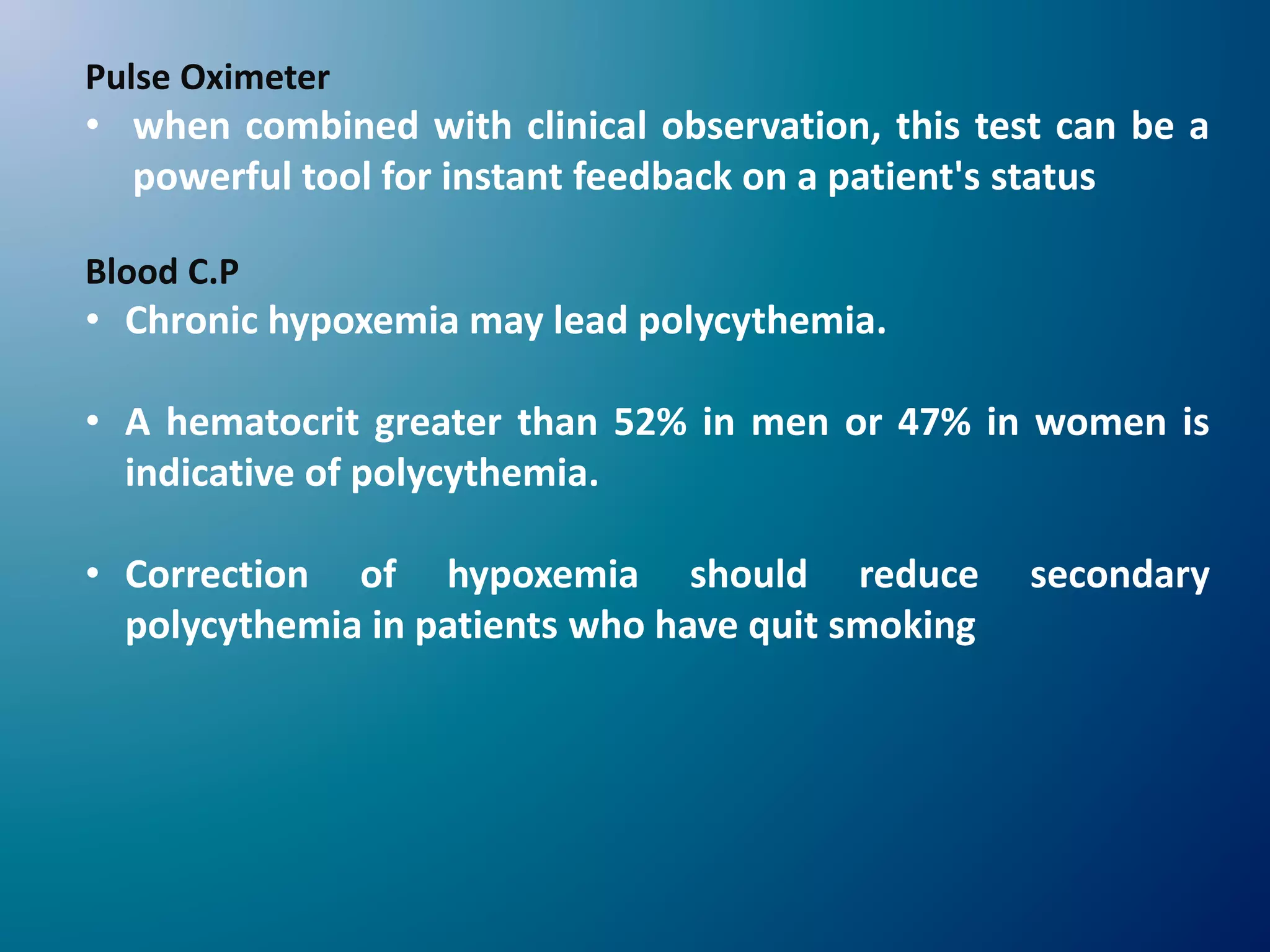 Pulse Oximeter
• when combined with clinical observation, this test can be a
powerful tool for instant feedback on a patient's status
Blood C.P
• Chronic hypoxemia may lead polycythemia.
• A hematocrit greater than 52% in men or 47% in women is
indicative of polycythemia.
• Correction of hypoxemia should reduce secondary
polycythemia in patients who have quit smoking
 
