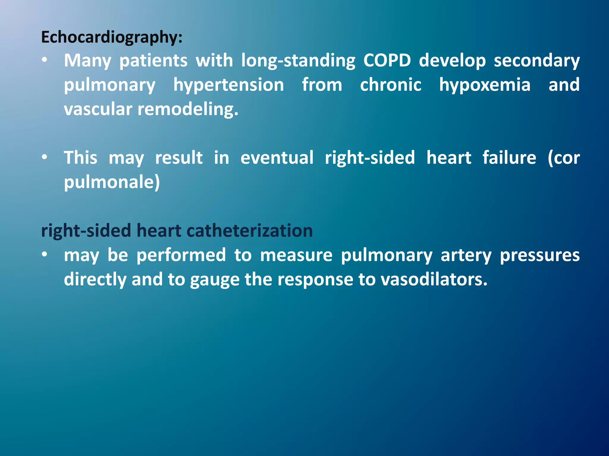 Echocardiography:
• Many patients with long-standing COPD develop secondary
pulmonary hypertension from chronic hypoxemia and
vascular remodeling.
• This may result in eventual right-sided heart failure (cor
pulmonale)
right-sided heart catheterization
• may be performed to measure pulmonary artery pressures
directly and to gauge the response to vasodilators.
 