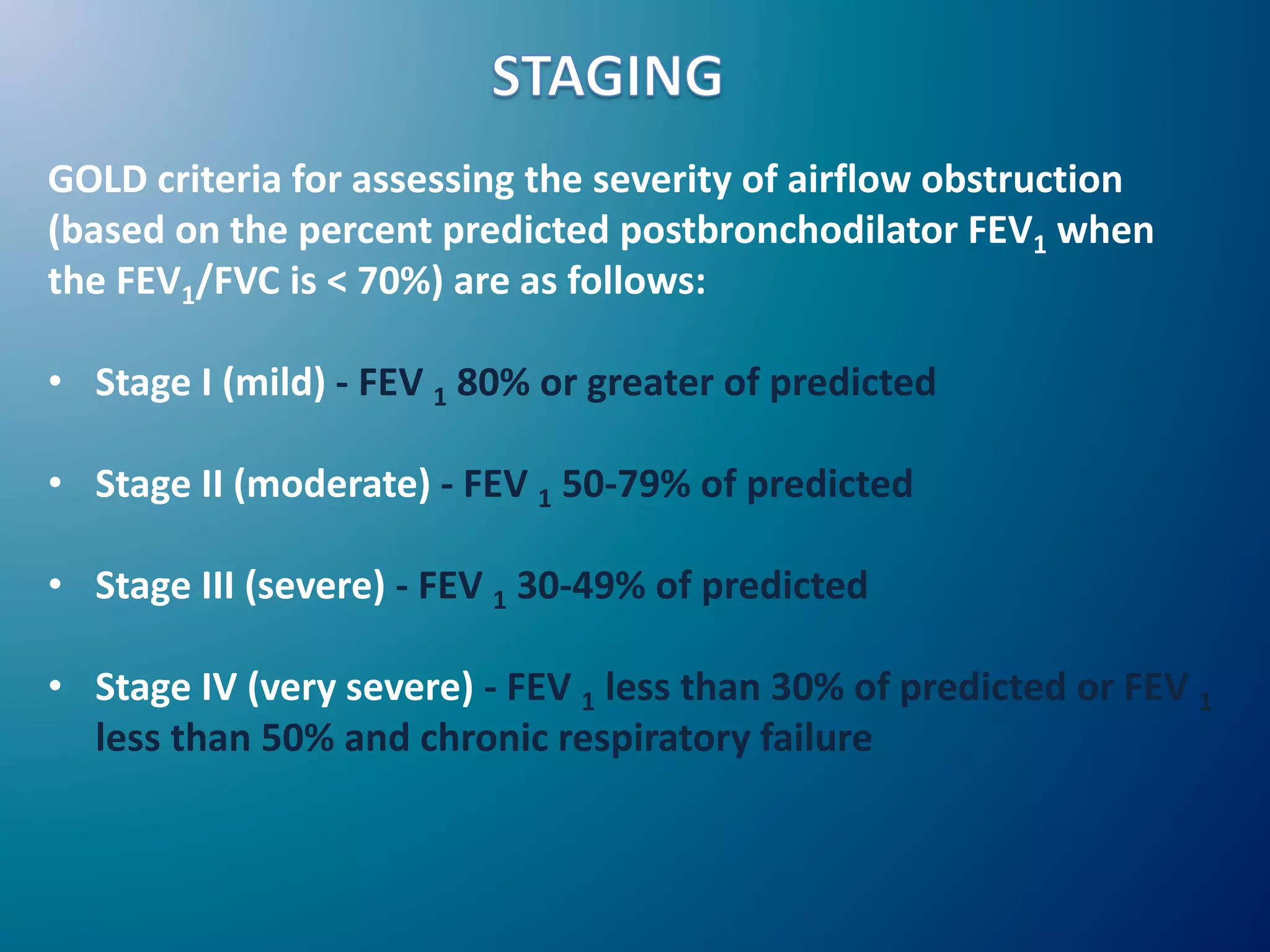 GOLD criteria for assessing the severity of airflow obstruction
(based on the percent predicted postbronchodilator FEV1 when
the FEV1/FVC is < 70%) are as follows:
• Stage I (mild) - FEV 1 80% or greater of predicted
• Stage II (moderate) - FEV 1 50-79% of predicted
• Stage III (severe) - FEV 1 30-49% of predicted
• Stage IV (very severe) - FEV 1 less than 30% of predicted or FEV 1
less than 50% and chronic respiratory failure
 