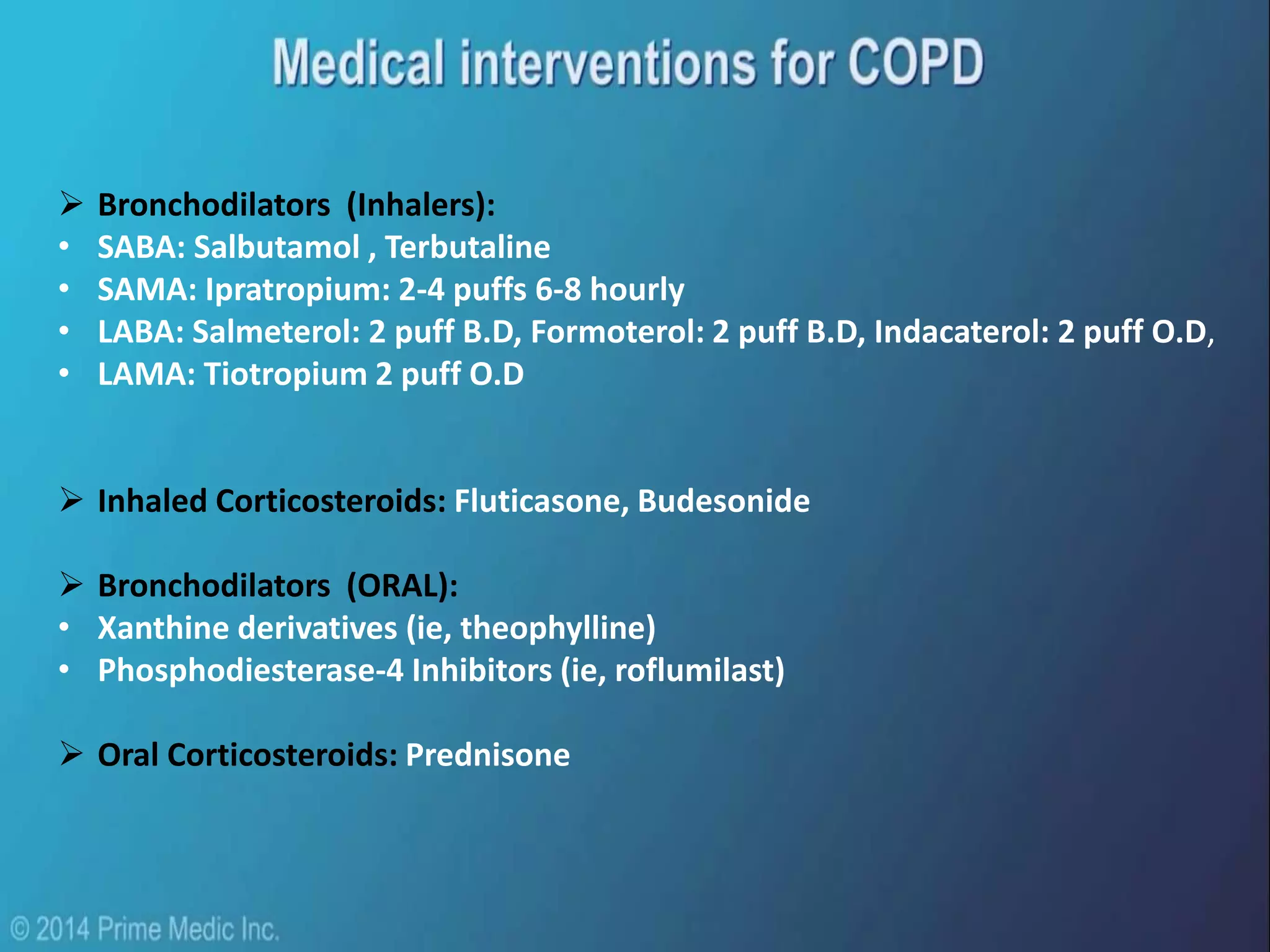  Bronchodilators (Inhalers):
• SABA: Salbutamol , Terbutaline
• SAMA: Ipratropium: 2-4 puffs 6-8 hourly
• LABA: Salmeterol: 2 puff B.D, Formoterol: 2 puff B.D, Indacaterol: 2 puff O.D,
• LAMA: Tiotropium 2 puff O.D
 Inhaled Corticosteroids: Fluticasone, Budesonide
 Bronchodilators (ORAL):
• Xanthine derivatives (ie, theophylline)
• Phosphodiesterase-4 Inhibitors (ie, roflumilast)
 Oral Corticosteroids: Prednisone
 