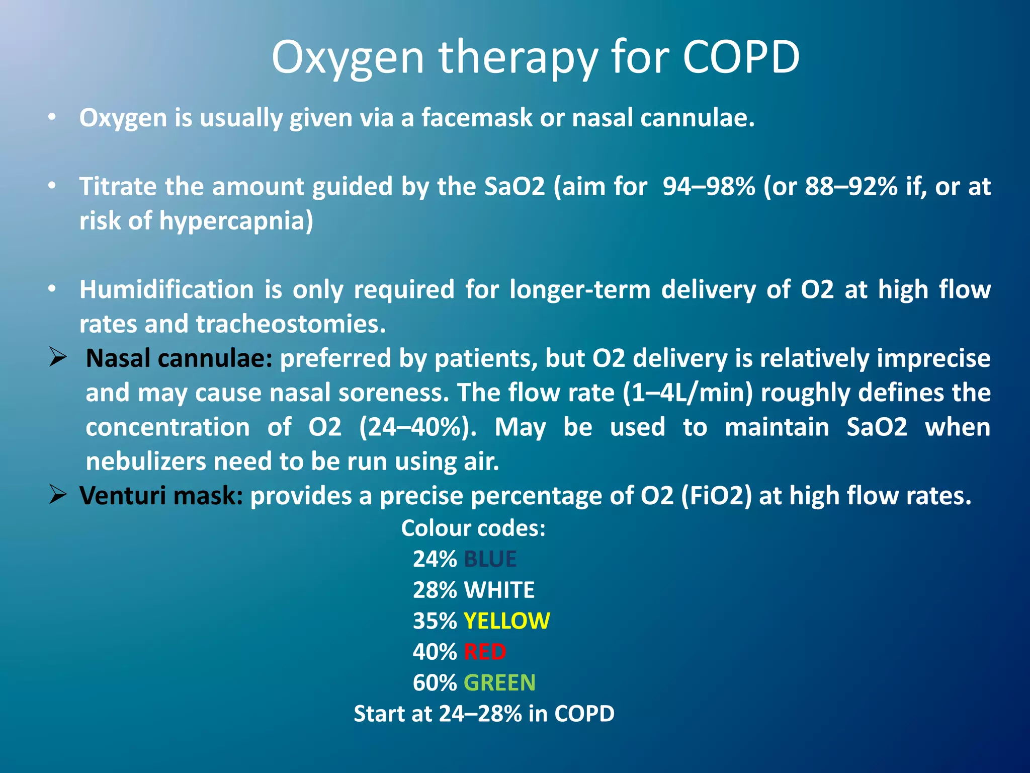 Oxygen therapy for COPD
• Oxygen is usually given via a facemask or nasal cannulae.
• Titrate the amount guided by the SaO2 (aim for 94–98% (or 88–92% if, or at
risk of hypercapnia)
• Humidification is only required for longer-term delivery of O2 at high flow
rates and tracheostomies.
 Nasal cannulae: preferred by patients, but O2 delivery is relatively imprecise
and may cause nasal soreness. The flow rate (1–4L/min) roughly defines the
concentration of O2 (24–40%). May be used to maintain SaO2 when
nebulizers need to be run using air.
 Venturi mask: provides a precise percentage of O2 (FiO2) at high flow rates.
Colour codes:
24% BLUE
28% WHITE
35% YELLOW
40% RED
60% GREEN
Start at 24–28% in COPD
 