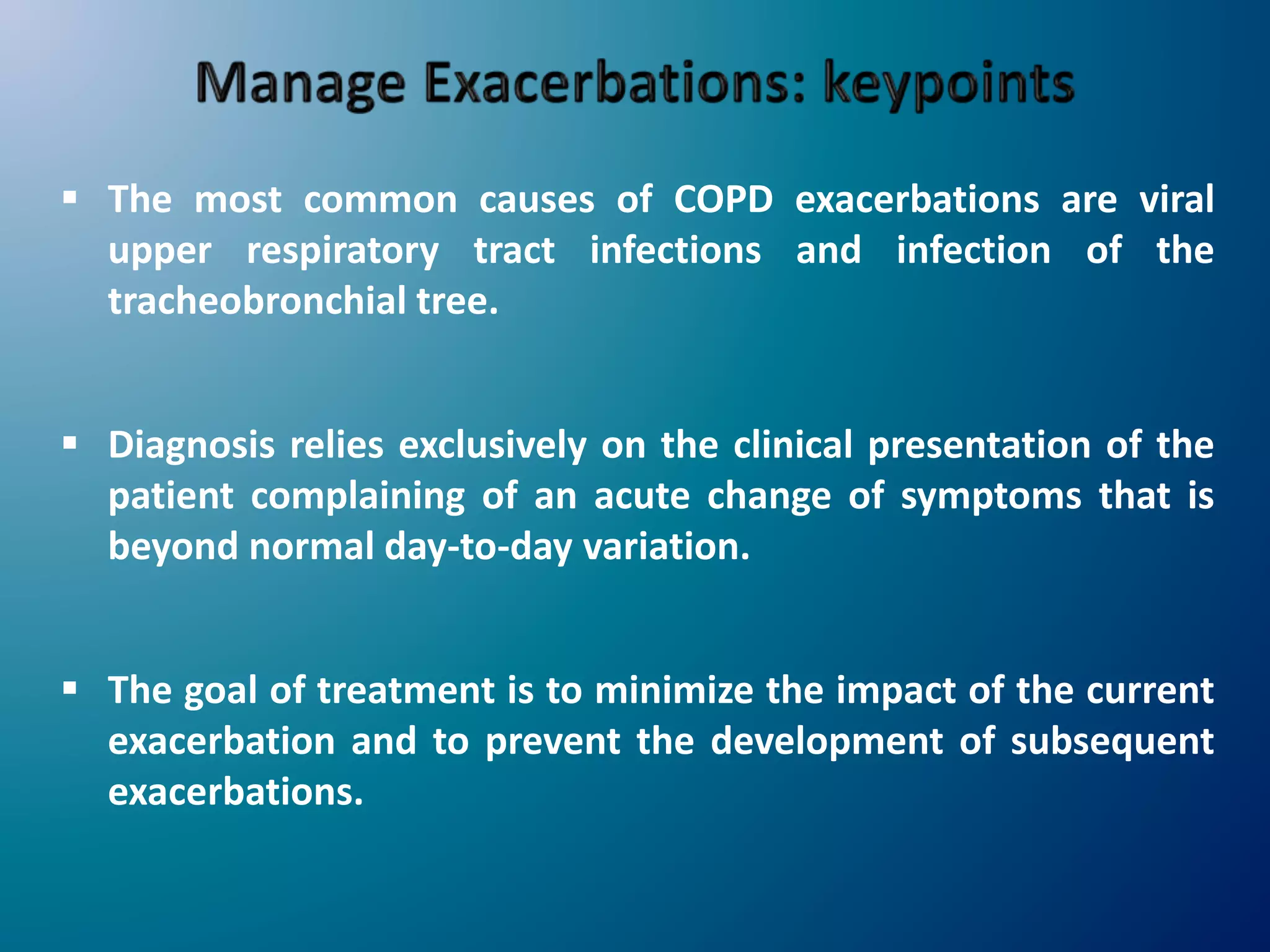  The most common causes of COPD exacerbations are viral
upper respiratory tract infections and infection of the
tracheobronchial tree.
 Diagnosis relies exclusively on the clinical presentation of the
patient complaining of an acute change of symptoms that is
beyond normal day-to-day variation.
 The goal of treatment is to minimize the impact of the current
exacerbation and to prevent the development of subsequent
exacerbations.
 
