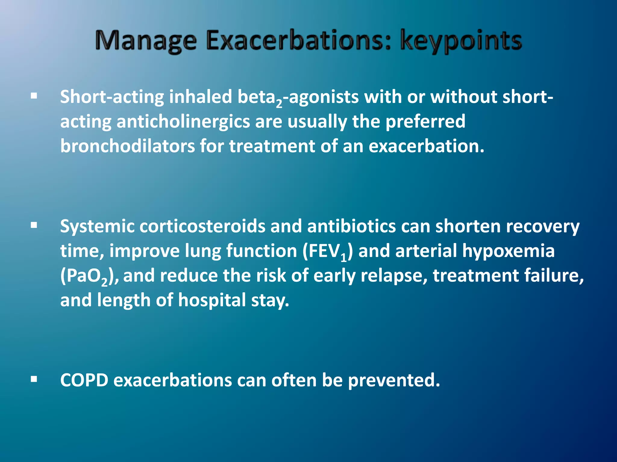  Short-acting inhaled beta2-agonists with or without short-
acting anticholinergics are usually the preferred
bronchodilators for treatment of an exacerbation.
 Systemic corticosteroids and antibiotics can shorten recovery
time, improve lung function (FEV1) and arterial hypoxemia
(PaO2), and reduce the risk of early relapse, treatment failure,
and length of hospital stay.
 COPD exacerbations can often be prevented.
 
