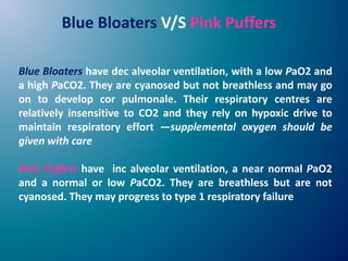Blue Bloaters have dec alveolar ventilation, with a low PaO2 and
a high PaCO2. They are cyanosed but not breathless and may go
on to develop cor pulmonale. Their respiratory centres are
relatively insensitive to CO2 and they rely on hypoxic drive to
maintain respiratory effort —supplemental oxygen should be
given with care
Pink Puffers have inc alveolar ventilation, a near normal PaO2
and a normal or low PaCO2. They are breathless but are not
cyanosed. They may progress to type 1 respiratory failure
Blue Bloaters V/S Pink Puffers
 