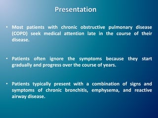 • Most patients with chronic obstructive pulmonary disease
(COPD) seek medical attention late in the course of their
disease.
• Patients often ignore the symptoms because they start
gradually and progress over the course of years.
• Patients typically present with a combination of signs and
symptoms of chronic bronchitis, emphysema, and reactive
airway disease.
 