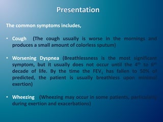 The common symptoms includes,
• Cough (The cough usually is worse in the mornings and
produces a small amount of colorless sputum)
• Worsening Dyspnea (Breathlessness is the most significant
symptom, but it usually does not occur until the 4th to 6th
decade of life. By the time the FEV1 has fallen to 50% of
predicted, the patient is usually breathless upon minimal
exertion)
• Wheezing (Wheezing may occur in some patients, particularly
during exertion and exacerbations)
 