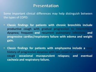 Some important clinical differences may help distinguish between
the types of COPD:
• Classic findings for patients with chronic bronchitis include
productive cough with gradual progression to intermittent
dyspnea; frequent and recurrent pulmonary infections and
progressive cardiac/respiratory failure with edema and weight
gain.
• Classic findings for patients with emphysema include a long
history of progressive dyspnea with late onset of nonproductive
cough; occasional mucopurulent relapses; and eventual
cachexia and respiratory failure.
 