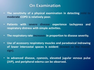 • The sensitivity of a physical examination in detecting mild to
moderate COPD is relatively poor.
• Patients with severe disease experience tachypnea and
respiratory distress with simple activities.
• The respiratory rate increases in proportion to disease severity.
• Use of accessory respiratory muscles and paradoxical indrawing
of lower intercostal spaces is evident (known as the Hoover
sign).
• In advanced disease, cyanosis, elevated jugular venous pulse
(JVP), and peripheral edema can be observed.
 