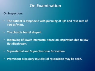 On Inspection:
• The patient is dyspnoeic with pursuing of lips and resp rate of
>30 br/mins.
• The chest is barrel shaped.
• Indrawing of lower intercostal space on inspiration due to low
flat diaphragm.
• Suprasternal and Supraclavicular Excavation.
• Prominent accessory muscles of respiration may be seen.
 
