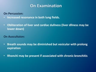 On Percussion:
• Increased resonance in both lung fields.
• Obliteration of liver and cardiac dullness (liver dllness may be
lower down)
On Auscultaion:
• Breath sounds may be diminished but vesicular with prolong
expiration
• Rhonchi may be present if associated with chronic bronchitis
 