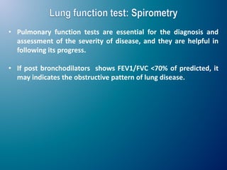 • Pulmonary function tests are essential for the diagnosis and
assessment of the severity of disease, and they are helpful in
following its progress.
• If post bronchodilators shows FEV1/FVC <70% of predicted, it
may indicates the obstructive pattern of lung disease.
 