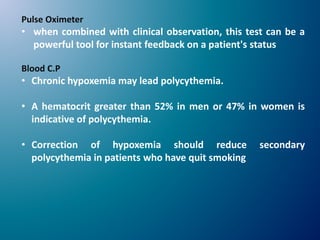 Pulse Oximeter
• when combined with clinical observation, this test can be a
powerful tool for instant feedback on a patient's status
Blood C.P
• Chronic hypoxemia may lead polycythemia.
• A hematocrit greater than 52% in men or 47% in women is
indicative of polycythemia.
• Correction of hypoxemia should reduce secondary
polycythemia in patients who have quit smoking
 