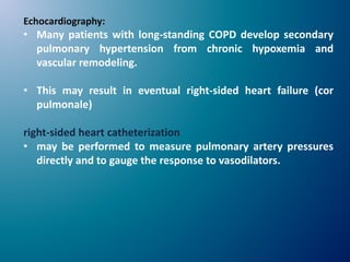 Echocardiography:
• Many patients with long-standing COPD develop secondary
pulmonary hypertension from chronic hypoxemia and
vascular remodeling.
• This may result in eventual right-sided heart failure (cor
pulmonale)
right-sided heart catheterization
• may be performed to measure pulmonary artery pressures
directly and to gauge the response to vasodilators.
 